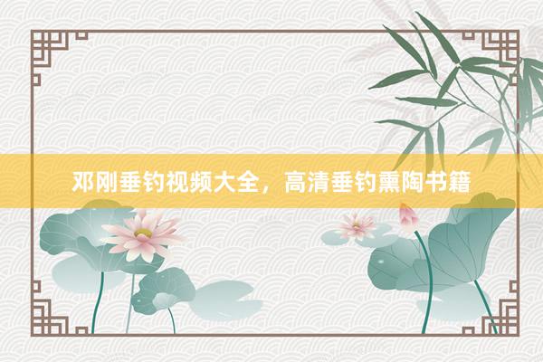 邓刚垂钓视频大全，高清垂钓熏陶书籍