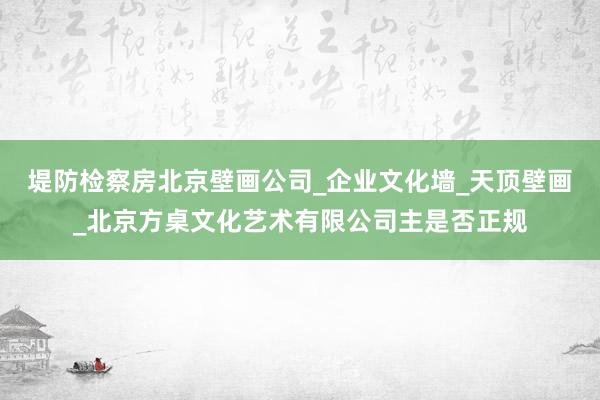 堤防检察房北京壁画公司_企业文化墙_天顶壁画_北京方桌文化艺术有限公司主是否正规
